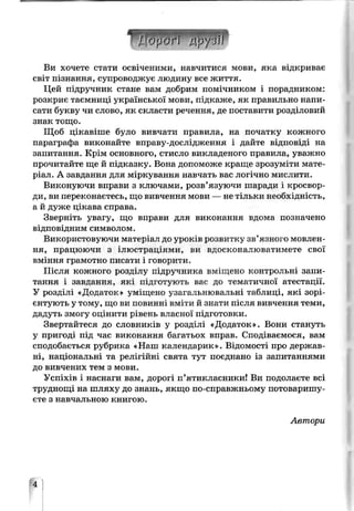 Ви хочете стати освіченими, навчитися мови, яка відкриває
світ пізнання, супроводжує людину все життя.
Цей підручник стане вам добрим помічником і порадником:
розкриє таємниці української мови, підкаже, як правильно напи­
сати букву чи слово, як скласти речення, де поставити розділовий
знак тощо.
Щоб цікавіше було вивчати правила, на початку кожного
параграфа виконайте вправу-дослідження і дайте відповіді на
запитання. Крім основного, стисло викладеного правила, уважно
прочитайте ще й підказку. Вона допоможе краще зрозуміти мате­
ріал. А завдання для міркування навчать вас логічно мислити.
Виконуючи вправи з ключами, розв’язуючи шаради і кросвор­
ди, ви переконаєтесь, що вивчення мови — не і_льки необх _ДІ” СТЬ,
а й дуже цікава справа.
Зверніть увагу, що вправи для виконання вдома позначено
відповідним символом.
Використовуючи матеріал до уроків розвитку зв’язного мовлен­
ня, працюючи з ілюстраціями, ви вдосконалюватимете свої
вміння грамотно писати і говорити.
Після кожного розділу підручника вміщено контрольні запи­
тання і завдання, які підготують вас до тематичної атестації.
У розділі Додаток» ѵмщено узагальнювальні таблиці, які зорі­
єнтують у тому, що ви повинні вміти й знати після вивчення теми,
дадуть змогу оцінити рівень власної підготовки.
Звертайтеся до словнлків у розділі «Додаток». Вони стануть
у пригоді під час виконання багатьох вправ. Сподіваємося, вам
сподобається рубрика «Наш календарик». Відомості про держав­
ні, національні та релігійні свята тут поєднано із запитаннями
до вивчених тем з мови.
Успіхів і наснаги вам, дорогі п’ятикласники! Ви подолаєте всі
труднощі на шляху до знань, якщо по-справжньому потоваришу­
єте з навчальною книгою.
Автори
М
 