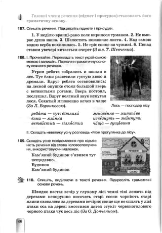 А Головні члени речення (підмет і присудок) становлять його
граматичну основу.
107. Спишіть речення. Підкресліть підмети і присудки.
1. У неділю вранці-рано поле вкрилося туманом. 2. Не вми­
рає душа наїла. 3. Шелестить пожовкле листя. 4. Над самою
водою герба похилилась. 5. Не гріє сонце на чужині. 6. Понад
ставом учечер* хитається очерет (З те. Т. Шевченка).
1 0 8 .1. Прочитай іе Пєоекладі іь текст українською
мовою.запишіть Позначте граматичну осно­
ву кожного речення.
Утром реб іта собрались и пошли в
лес. Тут <лки развесили гус1]ую хвою и
дреїлали. Вдруг ребята остановились:
на лесной опушка стоял большой злерь
с ветвистыми рогами. Зверь постоял,
послушал. Вдруг неясный звук испугал
лося. Сохатый мгновенно исчез в чаще
(За JI. Воронковою). Лось — господар лісу
ребята — тут: дітлахи
ёлка — ялйнка
ветвистый — гіллястий
мгновенно — миттєво
исчезнуть — зникнути
чища — гущавина
II Складіть ііевелику усну розповідь «Моя прогулянка до лісу».
109. С.спад..ь усне повідомлення про в ід м ін ­
н іс т ь речення від слова ісловосполучен­
ня, використовуючи малюнок.
Кам’яний будинок з’явився тут
нещодавно.
Будинок
Кам’яний будинок
ІпГ п о . Спишіть, виділяючи в тексті ре нення. Підкресліть граматичні
основи речень.
Швидко настає вечір у глухому лісі темні тіні лежать під
деревами непорушно височать старі сосни чорніють старі
ялини сховалося за деревами вечірнє сонце ще не сплять у лісі
птахи ось на дереві вмостився дятел стукіт червоноголового
чорного птаха чує весь ліс (За О. Донченком).
46
 