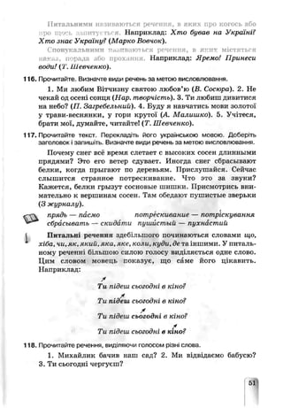 Питальними називаються речення, в яких про когось або
про що^ь запитуються. Наприклад: Хто бував на Україні?
Хто знає Україну? (Марко Вовчок).
Спонукальними ітазітвают ься речення, в яких містяться
паки.}, порада або прохання. Наприклад: Яремо! Принеси
воои! (Т. Шевченко).
116. Прочитайте. Визначте види речень за метою висловлювання.
1. Ми любим Вітчизну святою любов’ю (В. Сосюра). 2. Не
чекай од осені сонця (Нар. творчість). 3. Ти любиш д и б и т и с я
на небо? (П. Загребельний). 4. Буду я навчатись мови золотої
у трави-веснянки, у гори крутої (А Малишко). 5. Учітеся,
брати мої, думайте, читайте! (Т. Шевченко).
117. Прочитайте текст. Перекладіть його українською мовою. Доберіть
заголовок і запишіть. Визначте види речень за метою висловлювання.
Почему снег всё время слетает с высоких сосен длинными
прядями? Это его ветер сдувает. Иногда снег сбрасывают
белки, когда прыгают по деревьям. Прислушайся. Сейѵас
слышится странное потрескивание. Что это за звуки?
Кажется, белки грызут сосновые шишки. Присмотрись вни­
мательно к вершинам сосен. Там обедают пушистые зверьки
(3 журналу).
прядь — пасмо потѵ :к~ивание — потріскування
сбрасывать — скидати пушистый — пухнастий
Питальні речення здеб'-гыного починаються словами що,
хіба, чи, як, який, яка, яке, коли, куди, де та іншими. У питаль­
ному реченні більшою силою голосу виділяється одне слово.
Цим словом мовець показує, що саме його цікавить.
Наприклад:
Ти підеш сьогодні в кіно?
X
Ти підеш сьог одні в кіно?
X
Ти підеш сьогодні в кіно?
/
Ти підеш сьогодиі в к.но?
118. Прочитайте речення, видтяючи голосом різні слова.
1. Михайлик бачив наш сад? 2. Ми чідвідаємо бабусю?
3. Ти сьогодні чергуєш?
 