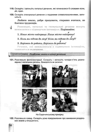 119. Складіть і запишіть питальні речення, які починалися б словами коли,
де, куди.
120. Складіть спонукальні речення з поданими словосполученнями, запи­
шітьїх.
Любити землю, добре працювати, старанно вчитися, не
боятися труднощів.
J Розповідні, питальні та спонукальні реіення можуть
вимовлятися з підвищеною інтощвцією. Порівняйте:
X
1. Наше місто найкраше Наше місто найкраще!
/
2. Коли ми підемо до лісу? Коли ми підемо до лісу?!
*
3. Берімось дороботи. Берімось до роботи!
Речення, які вимовлнюгься п-цвищеною інтонацією,
іазивают ься окличними.
Іїуі І і Г ґ 0 Г Розділові знаки в кін , речення
і ~ ~"~
121. Розгляньте фотоілюсграції. Складіть ■запишіть чотири-п’ять розпо­
відних і питаїьних речень Вимовте їх як окличні
На Сорочинському ярмарку
122. Розгляньте схему. Складіть усне повідомлення про вживання розділо­
вих знаків у кінці речень.
52 ]
 