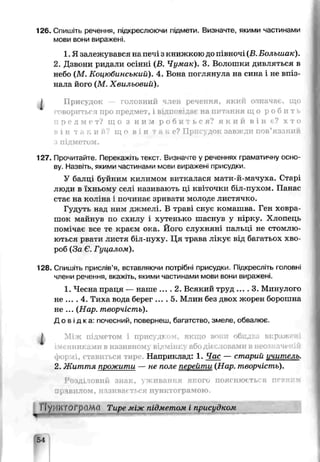 126. Спишіть речення, підкреслюючи підмети. Визначте, якими частинами
мови вони виражені.
1. Я залежувався на печі з книжкою до півночі (В. Большак).
2. Дзвони ридали осінні (В. Чумак). 3. Волошки дивляться в
небо (М. Коцюбинський). 4. Вона поглянула на сина і не впіз­
нала його (М. Хвильовий).
І Присудок головний член речення, який означає, що
говориться про предмет, і відг івідає на питання щ о р о б и т .
п р е д м е т ? що з н и м р о б и т ь с я ? я к и й в і н є? х т о
в і н т а к и й ? щ і в і н - к е? Поис док завжди пов’язании
з підметом.
127. Прочитайте. Перекажіть текст. Визначте у реченнях граматичну осно­
ву. Назвіть, якими частинами мови виражені присудки.
У балці буйним килимом виткалася мати-й-мачуха. Старі
люди в їхньому селі називають ці квіточки біл-пухом. Панас
стає на коліна і починає зривати молоде листячко.
Гудуть над ним джмелі. В траві снує комашва. Ген ховра­
шок майнув по схилу і хутенько шаснув у нірку. Хлопець
помічає все те краєм ока. Його слухняні палтці не стомлю­
ються рвати листя біл-пуху. Ця трава лікує від багатьох хво­
роб (За Є. Гуцалом).
128. Спишіть прислів’я, вставляючи потрібні присудки. Підкресліть головні
члени речення, ькаж.ть, якими частинами мови вони виражені.
1. Чесна праця — наше .... 2. Всякий труд .... 3. Минулого
не .... 4. Тиха вода берег .... 5. Млин без двох жорен борошна
не ... (Нар. творчість).
Д о в і д к а : почесний, повернеш, багатство, змеле, обвалює.
1 Мі;к підметом і присудком, якщо воші обидва виражені
іменниками в називному відміні:1 або дієсловами в неозначеній
формі, ставиться тире. Наприклад: 1. Час — старий ичитель.
2. Життя прожити — не поле перейти (Нар. творчість).
Розділовий знак, уживання якого пояснюється певним
правилом, називається пунктограмою.
П унптогрclМсі Тире між підметом і присудком
54
 