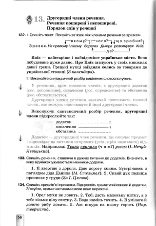 1 3 . Другорядні ЧЛЗНгіречення.
Речення поширені і непоширень
Порядок слів у реченні
1 3 2 .1. Спишіть текст. Покажіть зв’язок між членами речення за зразком.
^— я ко м у? -| і— ч о г о?—і ^-що з р о б и в?-]
З р а з о к . На правому і лівому берегах Дніпра розкинувся Київ.
* де?----------- 1
Київ — найстаріше і найвідоміше українське місто. Воно
побудоване дуже давно Про Київ згадують у своїх книжках
давні греки. Грецькі купці заїздили колись за товарами до
української столиці (З календаря).
IIВиконайте сі нтакси^ний оозбір виділених словосполучень.
j У реченнях, крім готовних членів, є другорядні: додаток
(рос. дополнение), означення (рос. определение) та обставина
{рос. обстоятельство).
Другорядні члени речення зазвичай пояснюють головні
члени, ачє мож/ть пояс лювати й інші другорядні члени.
Виконуючи синтаксичний розбір речення, другорядні
члени підкреслюйте так:
додаток ______________;
означення -__;
обставина _______________
, Додаток другорядний член речення, що означає предмет
гідповілає на питання непрямих (усіх, крім називного) від­
мінків Налриклад: Трава припала (ч и м?) росою (І. Нечуй-
Левицький).
133. Спишіть речення, ставлячи в дужках питання до додатків. Визначте, в
яких відмінках уживаються іменники-додатки.
1. Я звертаю з дороги. Даю дорогу коням. Зустрічаюсь з
поглядом діда Данила (М. Стельмах). 2. Сивий дух полинів
проникає у груди (За І. Цюпою).
134. Спишіть прислів’я іприказки. Підкресліть граматичні основи йдодатки.
З’ясуйте, якими частинами мови вони виражені.
1. Орел мухи не ловить. 2. Тобі дасть маленьку нитку, а з
тебе візьме цілу свитку. 3. Вода камінь точить. 4. В умілого й
долото рибу ловить. 5. Аж шкура на ньому горить (Нар.
творчість).
 