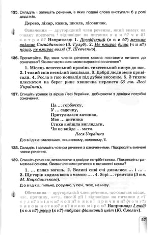 135. Складіть і запишіть речення, в яких подані слова виступали б у ролі
додатків.
Дерево, лікар, казка, школа, лісовичок.
Р Означення другорядний член речення, який вказує на
ознаку предмета ? відповідає на питання я к и й? ч и й?
к о т р и й ? Наприклад: 1. Дс^ідченіф ( я к и й?) мечник
впізыиі Сагайдачного (З. Тулуб). 2. Не вмирає дцша (ч и я?)
наша, не вмирає воля! (Т. Шевченко).
136. Прочитайте. Від яких членів речення можна поставити питання до
означення? Якими частинами мови вираже ні означення?
1. Місяць яснесенький промінь тихесенький кинув до нас.
2 .1тихий спів несмілий засп зала. 3. Добрії люди мене приві­
тали. 4. Росла в гаю конъалія під дубом високим. 5. З тихим
плескотом на берег рине хвилечка перлиста (3 те. Лесі
Українки).
137. Спишіть уривок із Еірша Лесі Укра нки, добираючи з довідки потрібні
означення.
На ... горбочку,
У ... садочку,
Притулилася хатинка,
Мов ... дитинка
Стиха вийшла виглядати,
Чи не вийде ... мати.
Леся Українка
Д о в і д к а : маленькая, вишневому, зеленому, її.
138. Складіть і запишіть чотири речення з означеннями. Підкресліть вивчені
члени речення.
139. Спишіть речення, вставляючи з довідки потрібні слова. Підкресліть гра­
матичні основи. Якими членами речення є вставлен1слова?
1. ... палав вогонь. 2. Великі счві очі дивилися ... і ... .
3. Ще торік ходила вона з мамою .... 4. Зорі... тремтіли (3 те.
М. Коцюбинського).
Д о в і д к а : пильно, розумно, у печі, тихо, на нчву
J Обставина — другор дніїй член речення, що означає місце,
^ час, причину, мету, спосіб дії і відповідач на питання д є?
к у д и? з в і д к и? к о Л и? з я к о ї п р И Ч И Н И? (ч и ?J у?)
я к о ю м е т о ю? я к? я к о ю м і р о юі Наприклад: І__тоді
( к о л и?) рясно (я к?) вибухає фіалковий цвіт (Ю. Смолич).
 