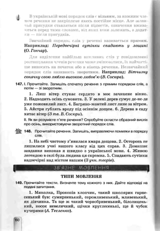 J В українській мові порядок слів є вільним, за кожним чле-
чом речення не закріплене якесь постійне місце. Але зазви­
чай присудки ставляться після підметів, означення вжива­
ються перед тими словами, від яких вони залежать, а додат­
ки — після присудків.
Звичайний порядок слів у реченні називається прямим.
Наприклад: Передвечірні сутінки спадають у лошині
(О. Гончар).
Для виділення найбільш важливих спів у повідомленні
розташування членів речення може змінюватися, їх найчасті­
ше виносять на початок або в кінець j , іення. Незвичайний
порядок слів називають зворотним. Наприклад: Вітчизну
сонячну свою люблю високою любов’ю (В. Сосюра).
14 7 .1. Прочитайте. Запишіть споиатку речення з прямим порядком слів, а
потім — зі зворотним.
1. Лиш вітер стукає сердито в моє зачинене вікно.
2. Надходить осінь сумовита. 3. У зелені дерев сумує де-не-де
уже пожовклий лист. 4. Багряно-жовтий лист лине за вітром.
5. Айстри гублять вроду під осіннім дощем 6„ Дерева в саду
хитає вітер (З те. В. Сосюри).
II. Як ви розумієте п’яте речення? Спробуйте скласти образний висліс
про осінь, використовуючи зворотний порядок слів.
ж 148- Прочитайте речення. Запишіть, виправляючи помилки в порядку
сл.в.
1. На небі чистому з’явилася хмара дощова. 2. Осторонь не
лишилися учні нашого класу від цих справ. 3. Домашнє
завдання виконав я швидко з української мови. 4. Живою
легендою в селі була людина ця скромна. 5. Спадають сутінки
надвечірні над містом нашим (З учн. творів).
ЗВ'ЯЗНЕ МОВЛЕННЯ
ТИПИ МОВЛЕННЯ
149. Прочитайте тексти. Визначте тему кожного з них. Дайте відповіді на
подані запитання.
1. Миколка, Прокопів хлопчик, такий школярик гарне­
сенький був: сумирненький, соромливенький, млявенький,
як дівчинка. Та ще ж такий чорнобривенький, білолицень-
кий, носок невеличкий, щічки круглесенькі, ще й чубок
кучерями (А Тесленко).
60
 