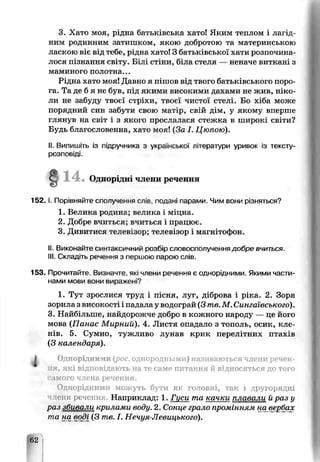 3. Хато моя, рідна батьківська хато! Яким теплом і лагід­
ним родинним затишком, якою добротою та материнською
ласкою віє від тебе, рідна хато! З батьківської хати розпочина­
лося пізнання світу. Білі стіни, біпа стеля — неначе виткані з
маминого полотна...
Рідна хато моя! Давно я піпов від твого батьківського поро­
га. Та де б я не був, під якими високими дахами не жив, ніко-
ли не забуду твоєї стріхи, твоєї чистої стелі. Бо хіба може
порядний син забути свою матір, с в і й д і м , у якому вперше
глянув на світ і з якого прослалася стежка в широкі світи?
Будь благословенна, хато моя! (За І. Цюпою).
II. Випишіть із підручника з української літератури уривок із гексту-
розповіді.
Одної дн члени речення
1 5 2 .1. Порівняйте спопученнч с л ів , подані парами. Чим вони різняться?
1. Велика родина; велика і міцна.
2. Добре вчиться; вчиться і працює.
3. Дивитися телевізор; телевізор і магнітофон.
II. Викоьайте синтаксичний розЬір словосполучення добре вчиться.
III. Складно речення з пеошою парою слів.
153. Прочитайте. Визначте, які члени речення є однорідними. Якими части­
нами мови вони виражені?
1. Тут зростися труд і пісня, луг, діброва і ріка. 2. Зоря
зорила з високості і падала у водограй (3 me.М. Сингаївського).
3. Найбільше, найдорожче добро в кожного народу — це його
мова (Панас Мирний). 4. Листя опадало з тополь, осик, кле­
нів. 5. Сумно, тужливо лунав крик перелітних птахів
(З календаря).
І Однорідними (рос. однородными) називаються члени речен­
ия, які відповідають на те саме питання й відносяться до того
самого члена речення.
Однорідними можуть бути як головні, так і другорядні
лени речення. Наприклад: 1. Гцси та качки ^лавали й раз у
раз збивали арилами воду. 2. Сонце грало промінням на^вербах
та на воді (3 те. І. Нечуя-Левицького).
32
 