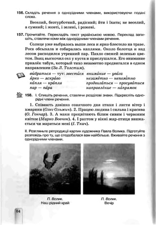 156. Складіть речення з однорідними членами, використовуючи подапі
слова.
Веселий, безтурботний, радісний; йти і їхати; не веселий,
а сумний; і жовті, і зелені, і рожеві.
157. Прочитайте. Перекладіть текст українською мовою. Переклад запи­
шіть, ставлячи коми між однорідними членами речення.
Солнце уже выбралось выше леса и ярко блестело на траве.
Роса обсыхала и собиоалась каплями. Около болотца и над
лесом расходился утренний пар. Пахло свежей зеленью цве­
том. Заяц выскочил сел у куста и прислушался. Его внимание
привлёк табун, который тихо незаметно продвигался в одном
направлении (За Л. Толстим).
«~<г вьібратъся — тут: звестися внимание — увага
ярко — яскраво незаметно — непомітно
капля — крапля продвигаться — просуватися
пар — пара направление — напрямок
$ £ 158. I. Спишіть реиеы-.я. ставлячи розділові знаки. Підкресліть одно­
рідні члени речення.
1. Співають дзвінко сонячного дня птахи і листя вітер і
хмарини (Олег Ольжич). 2. Працею людина і сильна і красива
(О. Гончар). 3. А маки процвітають білим сивим і червоним
квітом (Марко Впвчок). 4 .1 раптом у вікні жар-птиця ввижа­
ється чи мариться мені (І. Ткач).
II. °озпяньте репродукції картин художника Павла Волика. Підготуйте
розповідь про ту, що сподобалася вам найбільше. Вживайте речення з
однорідними членами.
П Волик. П. Волик.
Нзи. рідний кряй Вечір
64
 
