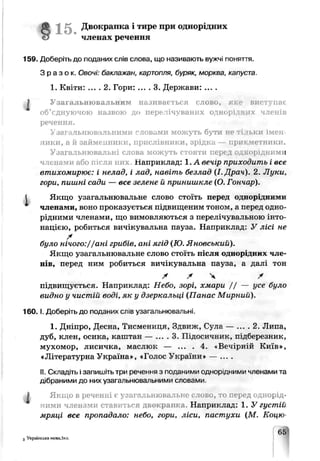 Д вокрапка і тире прч однорідних
€> членах речення
169. Доберіть до поданих слів слова, що називають вужчі поняття.
Зраз ок. Овочі: баклажан, картопля, буряк, морква, капуста
1. Квіти: ... . 2. Гори: ... . 3. Держави: ... .
І Узагальнювальним називається слово, я вист :пає
об’єднуючою назвою до перелічуваних однорідя tx членів
речення.
Узатльнюв ільними словами можуть бути не тільки імен­
ники, а й займенники, прислівники, зрідка — прикметники.
Узагальнювальні слова можуть стояти перед ,_,корідним і
членами або після них. наприклад: 1.А веч.р приходить і все
втихомирює: і нелад, і лад, навіть безлад (І. Драч). 2. Луки,
гори, пишні сади — все зелене й принишкле (О. Гончар).
Якщо узагальнювальне слово стоїть перед однорідними
членами, воно проказується підвищеним тоноїл, а перед одно­
рідними членами, що вимовляються з пере ті лувальчою інто­
нацією, робиться вичікувальна пауза. Наприклад: У лісі не
ї
було нічого://ані грибів, ані ягід (Ю. Яновський).
Якщо узагальнювальне слово стоїть після однор щи.і чле­
нів, перед ним робиться вичікувальна чауза, а далі тон
* / Ч *
підвищується. Наприклад: Небо, зорі, хмари / / — усе було
видно у чистій воді, як у дзеркальці (Панас Мирний).
1 6 0 .1. Доберіть до поданих слів уза^апьнюьальні
1. Дніпро, Десна, Тисмениця, Здвиж, Сулг — ... . 2. Липа,
дуб, клен, осика, каштан — ... . 3. Підосичьик, п^березник,
мухомор, лисичка, маслюк — ... . 4. «.ВечѴрый Киїч»,
«ЛітературнаУкраїна», «ГолосУкраїни* — ....
II.Складіть ізапишіть три речення з поданими однорідними членами та
дібраними до них узагальнювапьними слоєами
Якщо в реченні є узагальнювальне слово, то перед однорід­
ними членами ставиться двокрапка. Наприклад: 1. У густіі
мряці все пропадало: небо, гори, ліси, пастухи {М. Коцю-
З Українська мова,5кл.
 