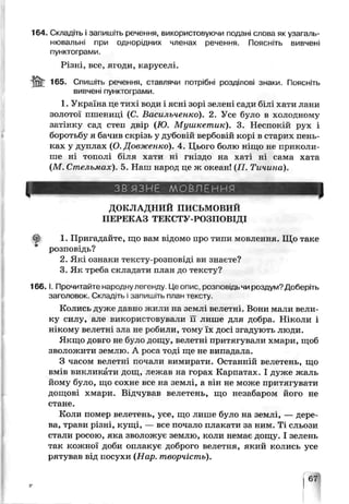 164. Складіть і запишіть речення, використовуючи подяні слова як узагапь-
нювальні при однорідних членах речення. Поясніть вивчені
пунктограми.
Різні, все, ягоди, каруселі.
jjfc 165. Спишіть оечення, ставлячи потрібні розділові знаки. Поясніть
вивчені пунктої рами.
1. Україна де тихі води і ясні зорі зелені сади білі хати лани
золотої пшениці (С. Баси яьченко). 2. Усе було в холодному
затінку сад степ двір (Ю. Мушкетик). 3. Неспокій рух і
боротьбу я бачив скрізь у дубовій вербовій корі в старих пень­
ках у дуплах (О. Довженко). 4. Цьогс болю ніщо не приколи-
ше ні тополі біля хати в гніздо на хаті ні сама хата
(М. Стельмах) 5. Няш народ це ж океан! (77. Тичина).
ЗВ'ЯЗНЕ МОВЛЕННЯ
ДОКЛАДНИЙ ПИСЬМОВИЙ
ПЕРЕКАЗ ТЕКСТУ-РОЗПОВІДІ
1. Пригадайте, що вам відомо про типи мовлення. Що такэ
розповідь?
2. Які ознаки тексту-розповіді ви знаєте?
3. Як треба складати план до тексту?
1 6 6 .1. Прочитайте народнулегенду. Цє опис розпоьщь чи роздум? Доберіть
заголовок. Складгь і запишіть ш.ан тексту.
Колись дуже давно жили на зеылі велетні. Вони мали вели­
ку силу, але використовували її лише для добра. Ніколи і
нікому велетні зла не робили, тому їх досі згадують люди.
Якщо довго не бутіо дощу, велетні притягували хмари, щоб
зволожити землю. А роса тоді ще не випадала.
З часом велетні почали вимирати. Останній велетень, що
вмів викликати дсщ, лежав на горах Карпатах. І дуже жаль
йому було, що сохне все на землі, а він не може притягувати
дощові хмари. Бхдчуьав велетень, що незабаром його не
стане.
Коли помер велетень, усе, що лише було на землі, — дере­
ва, трави різні, кущі, — все почало плакати за ним. Ті сльози
стали росою, яка зволожує землю, коли немає дощу. І зелень
так кожної доби оплакує доброго велетня, який колись усе
рятував від посухи (Нар. творчість).
 
