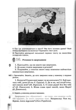 II. riDO що розповідається в тексті? Яка його основна думка? Який
епізод відтворено иа мапюьку'7Перекажіть текст усно.
Ill Підготуйте докладний письмовий переказ тексту за самостійно
складеним планом.
16.Речення із звертанням
ф 1. Пригадайте, що ви знаєте про звертання.
2. Де може стояти звертання в реченні?
3. Подумайте, у текстах якого типу мовлення найчастіше
вживається звертання.
1 6 7 .1. Прочитайте. Вкажіть, до кого звернена мова у кожному з поданих
речень.
1. Катрусю! Скажи мені щиро: ти не злякалась? 2. Хай щас­
тить тобі, доню (З те. Є. Гуцала). 3. Де ж ви, мої голуб’ятка,
мої соколи ясні? (М. Вороний). 4. О слово рідне! Хто без тебе
я? (Д. Павличко). 5. Вічна слава красі вашій, мамо Маріє!
(О. Довженко).
II Назьіть у кожному реченні іменники.
І Звертання {рос. обращение) це слово, яке називає особу
або предмет, до якого звернена мова. Наприклад: Чом ти,
березо, така жур шва? (Леся Українка).
68
 
