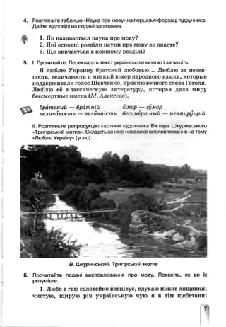 Розгляньте таблицю «Наука про мову» на першому форзаці підручника.
Дайї е відповіді на подані запитання.
1. Як називається наука про мову?
2. Які основні розділи нгуки про мову ви знаєте?
3. Що вивчається в кожному розділі?
І. Прочитайте. Перекладігьтекст українською мовою ізапишіть.
Я люблю Украину братской любовью... Люблю за песен-
ность, величавость и мягкий юмор нэро иного языка, которые
поддерживали голос Шевченко, иронию вечного слова Гоголя.
Люблю её классическую литературу, которая дала миру
бессмертные имена (М.А^іексеєв).
братский — братній -охор — гумор
величавость — величність бессмертный — невмѵрѵщий
II. Розгляньте репродукую картини художника В.ктора Шкуринського
«Тригірський мотив». Складіть за нею невелике висловлювання на тему
«Люблю Україну» (усно).
В. Шкуринський. Тригірський мотив
Прочитайте подані висловлювання про мову. Поясніть, як ви їх
розумієте.
1. Любо в гаю соловейко висг._вує, слухаю ніжне лящання;
чистую, щирую річ українськую чую я в тім щебетанні
 