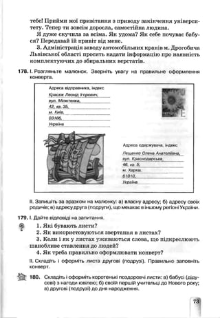 тебе! Прийми мої привітання з приводу закінчення універси­
тету. Тепер ти зовсім доросла, самостійна людина.
Я дуже скучила за всіма. Як удома? Як себе почуває бабу­
ся? Передавай їй привіт від мене.
3. Адміністрація заводу автомобільних кранів м. Дрогобича
Львівської області просить надати інформацію про наявність
комплектуючих до збиральних верстатів.
1 7 8 .1. Розгляньте малюнок. Зверніть увагу на правильне оформлення
конверта.
Адреса відправника, індекс
Красюк / єонід Ігорович,
вул. Мілютенка
42л кв 35.
м. Київ,
03166,
Україна
£
Адреса одес жув&ча індекс
Лещенко Оу'єнз Анатоліїьн ,
в/л. Краснодарську
46 <в 5^
м Харків
61010.____________ І _____
Україна
II. Запишіть за зразком на малюнку: а) власну адресу; б) адресу своїх
родичів; в адресу дру. а (подруги; що мешкає в іншому регіоні України.
1 7 9 .1. Дайте відповіді на запитання
1. Які бувають листи?
2. Як використовуються звертання в листах?
3. Коли і як у листах уживаються слова, що підкреслюють
шанобливе ставлення до людей?
4. Як треба правильно оформлювати конверт?
II. Складіть і оформіть листа другові (подрузі). Правильно заповніть
конверт.
ІВО. Складіть і оформіть коротенькі поздоровчі лисги: а) бабусі (діду­
севі) з нагоди ювілею; б) своїй першій учительці до Нового року;
в) другові (подруз.) до дня народження.
ГЗ
 