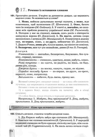 • Речення із вставними словами
181. Прочитайте речення. З ’ясуйте за допомогою довідки, що виражають
виділені слова. Як називаються ш слова?
1. Може, вийшла русалонька матері шукати, а може, жде
козаченька, щоб залоскотати (7і. Шевченко). 2. Отже, багато
чого їм невідомо (М . Олійник). 3. У статті я, звичайно, не охоп­
люю всіх проблем розвитку української мови (М . Рильський).
4. Погодою у нас на сінокосі, надали, щось років з півтораста
завідувала ворона (0 Довженко). 5. Ня щастя, дитина скоро
заспокоїлась і затихла (Ю Зоанаиький). 6. Повертатися додому
нам, по-перше, пізно, а по-друге, небезпечно (О. Донченко).
7. Дядько Роман, певна річ, тільки ьдавав. шо нікого не помітив.
8. Безперечно, вам t j t усе незнайоме, дивнз (3 те. О. Гончара).
Д о в і д к а .
Упевненість — звичайно, безперечно, безумовно, без сум­
ніву, справінапевно.
Невпевненість — очевидно, здає гься, може, мабуть, певно.
Різні почуття — на щастя, на радість, на жаль, на біду,
дивна річ, шкода.
Джерело думки — по-моєму, кажуть, гадаю, як відомо.
Порядок викладу думок — по-перше, по-друге, по-третє,
нарешті, отже, наприклад.
Ввічливість — вибачте, будь ласка, прошу вас.
Вставні слова {рос. вводные слова) — це слова або словоспо­
лучення, що виражають ставлення мовця до висловлюваного.
Вставні слова на письмі виділяються комами:
1) з одного боку, якщо стоять на початку або в кінці
речення;
2) з обох боків, якщо стоять в середині речення.
Наприклад: 1. Мабуть, дощ припинився? 2. Дощ, мабуть,
припинився. 3. Дощ припинився, мабуть.
1ІВ2. Сгишіть речення, ставлячи потрібні розділові знаки.
1. Дід Кирило мабуть забув про спочинок {Ю. Збанацький).
2. Здається час спливаї інепомітно (Б. Грінченко). 3. У народній
медицині очевидно не було кращих ліків від застуди, ніж кали­
новий чай (в. Скуратівський), 4. На жаль качка почала старі­
74
 