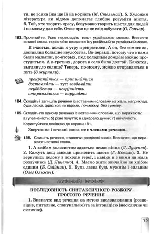 ти, не всяка їжа іде їй на користь (М . Стг пьмах). 5. Художня
література як відомо допомагає глибше розуміти життя.
6. Той, хто творить красу, безумовно творить шастя для людей
і по-моєму для себе. Отже про це не слід забувати (О. Гончар).
183. Прочитайте. Усно перекладіть текст українською мовою. Визначте
вставні слова, порівняйте вживанняїх у російській та українській мовах.
К счастью, дождь к утру прекратился. А он, без сомнения,
доставлял большие неудобства. Во-первых, потому что с нами
были малыши, во-вторых, под холодным дождём можно про­
студиться. А в-третьих, дорога в село была долгой. Кажется,
выглянуло солнце? Теперь, по-моему, можно отправляться в
путь (3 журналу).
«“СЧ прекратиться — припинитися
доставлять — тут: завдавати
неудобства — незручність
отправляться — вирушати
184. Складіть і запишіть речення із вставними словами на жаль. наприклад,
будь ласка, здається, як відомо, по-моєму, без суми ву.
185. Складіть по одному реченню із вставними словами, що ві іражають
а) упевненість; б) різні почуття; в) джерело думки; г) авічлив.сть.
Користуйтеся довідкою до вправи 181.
^ Звертання і вставні слова не є членими речення.
® 186. Спишіть речення, ставлячи роздыові знаки. Визначте, що вира­
жають вставні слова.
1. А хлібам колосистим здається немає к.нця (Д, Луценко).
2. Кажуть дощ завжди приносить щасгя (Г. Коваль). 3. Не
вернулись додому з походів герої, і навіки я з ними на жатть
розлучивсь {Д. Луценко). 4. Маємо жити звичайно не хлібом
єдиним (Б. Олійник). 5. Будь ласка будь мужнім і сильним
{Олег Ольжич).
ПОСЛІДОВНІСТЬ СИНТАКСИЧНОГО РОЗБОРУ
ПРОСТОГО РЕЧЕННЯ
1. Визначте вид речення за метою вислов яюьанкя (розпо­
відне, питальне, спонукальне) та за інтонацією (неокличне чи
окличне).
75
 