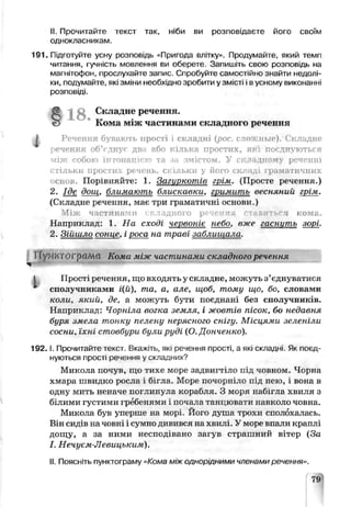 II. Прочитайте текст так, ніби ви розповідаєте його своїм
однокласникам.
191. Підготуйте усну розповідь «Пригода влітку>. Продумайте, який темп
читання, гучність мовлення ви оберете. Запишіть свою розповідь на
магнітофон, прослухайте запис. Спробуйте самостійно знайти недолі­
ки. подумайте, які зміни необхідно зробити у зміст 11 з усьому t ux знанні
розповіді.
І Речення бувають прості і складні (рос. сложные). Складне
речення об’гднуг два або кілька простих, які по» днѵються
між собою ін гонаиією та .ін змістом. У складному реченні
стільки простих речень, скільки у його складі граматичних
снов. Порівняйте: 1. Загиѵкотів грім. (Просте речення.)
2. Іде дощ, блимають блискавки, гшмить весняний грім.
(Складне речення, має три граматичні основи.)
Між частинами і ?. жадного р> ієкня і ьгя кома.
Наприклад; 1. На сході червоніє небо, вже zacwnco зорі.
2. Зійшло сонце, і роса на траві заблищала.
ГГ/МИҐ0 Ґр<Шсі Кома між частинами складного речення
J Прості речення, що входять у складне, можуть з’єднуватися
* сполучниками і(й), та, а, але, щоб, тому що, бо, словами
коли, який, де, а можуть бути поєднані без сполучників.
Наприклад: Чорніла вогка земля, і жовтів пісок, бо недавня
буря змела тонку пелену нерясного снігу. Місцями зеленіли
сосни, їхні стовбури були руді (О. Донченко).
1 9 2 .1. Прочитайте текст. Вкажіть, які речення прості, а які склад ні. Як поєд­
нуються прості речення у складних?
Микола поѵув, щи тихе море задвигтіте під човном. Чсрча
хмара швидко росла і бігла. Море почорніло е :д нею, і вода в
одну мить неначе поглинула корабля. З моря набігла хвиля з
білими густими гребенями і почала танцювати хїавколо човна.
Микола був уперше на морі Ного душа трохи сполохалась.
Він сидів на човні і сумно дивився на хвилі. У моое ьпалч краплі
дощу, а за ними несподівано загув страшний вітер (За
I. Нечуєм-Левицьким).
II. Поясніть пунктограму «Кома між однорідними членами речення».
Складне речення.
Кома між частинами складного речення
79
 