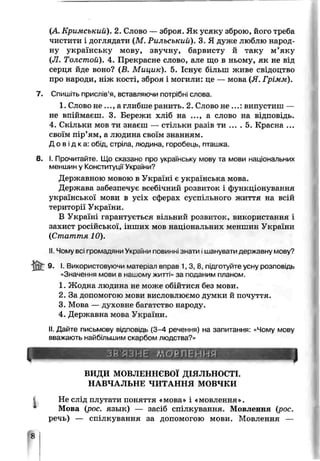 (А Кримський). 2. Слово — зброя. Як усяку зброю, його треба
чистити і доглядати (М. Рильський). 3. Я дуже люблю народ­
ну українську мову, звучну, барвисту й таку м’яку
(JI. Толстой). 4. Прекрасне слово, але що в ньому, як не від
серця йде воно? (В. Мицик). 5. Існує більш живе свідоцтво
про народи, ніж кості, зброя і могили: це — мова (Я. Грімм).
7. Спишіть прислів’я, вставляючи потрібні слова.
1. Слово н е..., а глибше ранить. 2. Слово не ...: випустиш —
не впіймаєш. 3. Бережи хліб на ..., а слово на відповідь.
4. Скільки мов ти знаєш — стільки разів ти ... . 5. Красна ...
своїм пір’ям, а людина своїм знанням.
Д о в і д к а : обід, стріла, людина, горобець, пташка.
8. І. Прочитайте. Що сказано про українську мову та мови національних
меншин у Конституції України?
Державною мовою в Україні є українська мова.
Держава забезпечує всебічний розвиток і функціонування
української мови в усіх сферах суспільного життя на всій
території України.
В Україні гарантується вільний розвиток, використання і
захист російської, інших мов національних меншчн України
(Стаття 10).
II Чому всі іромадяни Укра.нѵі повинні знати.шанувати державну мову?
9. І Використовуючи матеріал вправ 1, 3, 8, підготуйте усну розповідь
«Значення мови в нашомѵ житті» за поданим планом.
1. Жодна чюдина не може обійтися без мови.
2. За допомогою мови висловлюємо думки й почуття.
3. Мова — духовне багатство народу.
4. Державна мова України.
II. Дайте письмову вщпозідь (3-4 речення) на запитання: «Чому мову
вважають найбльшим скарбом людства?»
ВИДИ МОВЛЕННЄВОЇ ДІЯЛЬНОСТІ.
НАВЧАЛЬНЕ ЧИТАННЯ МОВЧКИ
І Не слід плутати поняття «мова» і «мовлення».
Мова (рос. язык) — засіб спілкування. Мовлення (рос.
речь) — спілкування за допомогою мови. Мовлення —
£
 