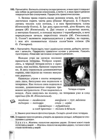 193. Прочитайте. Випишіть спочатку складні речення, в яких прості поєднані
між собою за допомогою сполучників, а потім ті, в яких прості речення
поєднуються без сполучників. Підкресліть граматичні основи.
1. Зелена трава горить-пала'З зеленим огнем, на її довгих
листочках горить чиста роса (Панас Мирний). 2. І будуть
литись теплих сліз потоки, і в них бринітимуть слова
(Олександр Олесь). 3. Іде дощ краплистий, діти бігають під
дощем (Ю. Яновський). 4. Дні стояли у шелестах золота,,
у виступах блакиті, в потоках музики і чорнобривців, а ночі
народжували печаль перелітних птахів (М. Стельмах).
5. Солов’ї заливисто перетьохк/ються у вербах, по садках,
і вся ніч сповнюється тільки солов’їним співом (За
О. Гончаром).
194. і. Прочитайте. Перекладіть тексі українською мовою, доберіть заголо­
вок і запишіть. Гіідкре^л.гь граматичні основи у реченнях. Поясніть
пунктограму «Кома між частинами скпадного речення».
Каждое у^ро на лесную полянку
прилетали тетерева. Тетёрхи корми­
лись, а чэряый тетерев-петух с крас­
ными, как калина, бровлми караулил
их. Б лесу стрекотали дллннохвостые
сороки, они сидели на гонких макуш­
ках деревьев.
Однажды утром с охоты возвраща­
лась лиса, бесшумно она подползла к
тетеревам. Ка:с только лиса подошла к
полянэ, длиннохвостые сторожа тре­
вожно застрекотали. Стая поднялась в Тетерук-сторож
воздух Лисе кинулась на поляну, но тетеревов уже и след
простыл (За М. Ніколъсъким).
полянка — галявинка макушка — тут: маківка
тетерев — тетерук стая — зграя
кормиться — годуватися
и след простыл — тільки й бачили
II. Уєажно розгляньте фотоілюстрацію. Складіть усний опис тетерука.
195. З поданих простих речень утворіть за зразком складні, вибираючи с п о ­
л у ч н и к и з довідки.
З р а з о к , Жовтень п о з о л о т и в верхівки дерев, Останні ключі птахів
ПОТЯГЛИСЬ у ВИР'Й. —Жовтень позолотив верхівкидерев, і останні ключі
птахів питягпись у вирій.
80
 