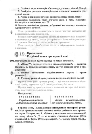 4. Стрічки яких кольорів в’язали до дівочого вінка? Чому ?
5. Знайдіть речення з однорідними членами і поясніть роз­
ділові знаки.
6. Чому в першому реченні другого абзацу стоїть тире?
II. Докладно перекажіть текст спочатку усно, а потім письмово
Користуйтеся пам’ятками на с. 32.
III. Опишіть зовнішність дівчини, зображеної на малюнку, вживаючи
однорідні члени речення.
^ Текст-розповідь складаються з таких частин: початок дії,
розвиток дії, завершення дії.
В описі спочатку подаюті загальні відомості про предмет,
враження від нього, потім розкривають його найхарактерні­
ші ознаки. Закінчують опис оцінкою предмета.
Текст-роздум обоь’яїкооо містить міркування, докази і
висновок.
§ 19. П ряма м ова,
Розділові знаки при прямій мові
203. Прочитайтэ речення Дайте відповіді на подані запитання.
1. «ВіТю! Ти справді хочеш зі мною дружити?» — запитаь
Павлик. 2. Павлик запитав Вітю, чи той справді хоче з ним
дружити.
1. Якими частинами відрізняються перше і друге
речення?
2. У якому реченні думку мовця передано від його імені?
І Пряма мова {рос, прямая реч^' це висловлювання будь-
якої особи, передане від її імені дослівно, бе~ змін.
Пряма мовя супроводжується словами автора, які вказу­
ють. кому належить пряма мова.
Наприклад.
с л о в а а в т о р а
Український педагог
В. Сухомлинський говорив:
п р я м а м о в а
«Мова — це віконця, крізь
які людина бачить світ».
І пряма мовр, і споза автора інтонуються як окремі1речен­
ня. Між прямою мовою і словами автора робиться вичікуваль­
на пауза. Наприклад: 1. «Мамо, / чи кожна пташина в вирій
на зиму літає?» / / — в неньки спитала дитина (Леся
Українка). 2. Тарас Шевченко вірив: / / «10Жи.ве добра слава, /
слава України».
84
 