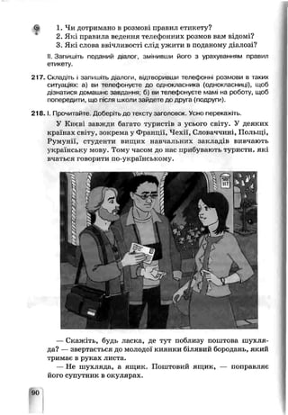 1. Чи дотримано в розмові правил етикету?
2. Які правила ведення телефонних розмов вам відомі?
3. Які слова ввічливості слід ужити в поданому діалозі?
II. Запишіть поданий діалог, змінивши його з урахуванням правил
етикету.
217. Складіть і запишіть діалоги, відтворивши телефонні розмови в таких
ситуаціях а) ви телефонуєте до однокласника (однокласниці), щоб
дізнатися домашнє завдання; б) ви телефонує.е мамі на роботу, щоб
попереді іти, що після школи зайдете до друг? (подругѵ'.
2 1 8 .1. Прочитайте Доберіть до тексту заголозок. Усно перекажіть.
У Києві завжли Загато туристів з усього світу. У деяких
країнах світу, зокрема у Франщї, Чехії, Словаччині , Польщі,
Румунії, студенти вищих навчальних закладів вивчають
українську мову. Тому часом до нас прибувають туристи, які
вчаться говорити по-українському.
— Скажіть, будь ласка, де тут поблизу поштова шухля-
ца? — звертається до молодої киянки білявий бородань, який
гримає в руках листа.
Не шухляда, а ящик. Поштовий ящик, — поправляє
його супутник в окулярах.
9С
 