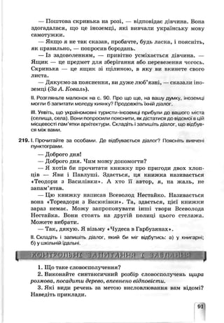 — Поштова скринька на розі, — відповідає дівчина. Вона
здогадалася, що це іноземці, як: вивчали українську мову
самотужки.
— Якщо я не так сказав, пробачне, будь ласка, і поясніть,
як правил эно, — попросив бородань.
— Із задоволенням, — привітно усміхається дів-шда. —
Ящик — це предмет для зберігання або перевезення чогось.
Скринька — це ящик зі щілиною, в яку ви вкикете свого
листа.
— Дякуємо за пояснення, ви дуже люб’язні, — сказали іно­
земці (За А. Коваль).
II. Розгляньте малюнок на с. 90. Про що ще, на вашу думку, іноземці
могли б запитати молоду киянку? Продовжіть їхній діалог.
III. Уявіть, що україномовні туристи-іноземці прибули до вашого міста
(селища, села). Вони попросили пояснити, якдістатися де відомої в цій
місцевості пам’ятки архітектури. Скпадіть і запишіть діалог, ще відбув­
ся між вами.
2 1 9 .1. Прочитайте за особами. Де відбувається діалог? Поясніть вивчені
пунктограми.
— Доорого дня!
— Доброго дня. Чим можу допомогти?
— Я ХОТІВ би прочитати книжку про пригоди ДВОХ ХЛОП'
ців — Яви і Павлуші. Здається, ця книжка називається
«Теодори з Василівки». А хто її автор, я, на жаль, не
запам’ятав.
— Цю книжку написат Всезолод Неотайко. Називається
вона «Тореадсрн з Васюківки». Та, здається, цієї книжки
зараз немає. Можу запропонувати інші твори Всеволода
Нестайка. Вони стоянь на другій полиці цього стелажа.
Можете вибрати.
— Так, дякую. Я в!зь:.іу «Чудеса в Гарбузянах».
II. Складіть і запишіть діалог, який би міг відбутись: а) у книгарні;
б) у шкільній їдальні.
[ г ]Р Л Ь Ш JҐ' І і АНМ>) X ЗЛ%ггУгІк£І J
1. Що таке словосполучення?
2. Виконайте синтаксичний розбір словосполучень щира
розмова, посадити дерево, впевнено відповісти.
3. Які види речень за метою висловлювання вам відомі?
Наведіть приклади.
91
 
