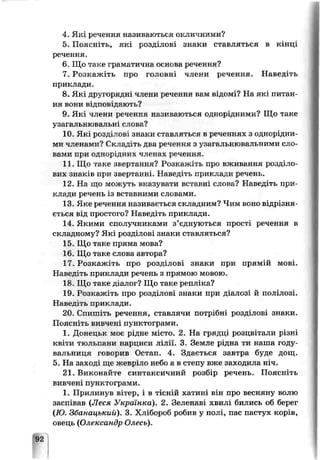 4. Які речення називаються окличними?
5. Поясніть, які розділові знаки ставляться в кінці
речення.
6. Що таке граматична основа речення?
7. Розкажіть про головні члени речення. Наведіть
приклади.
8. Які другорядні члени речення вам відомі? На які питан­
ня вони відповідають?
9. Які члени речення називаються однорідними? Що таке
узагальнювальні слова?
10. Які розділові знаки ставляться в реченнях з однорідни-
М7і членамн? Складіть два речення з узагьльнювальними сло­
вами при однорідних членах речення.
11. Шо таке звертання? Розкажіть про вживання розділо­
вих знаків при звертанні. Наведіть прик. іади речень.
12. На що можуть вказувати вставні слова? Наведіть при­
клади речень із вставними словами.
13. Яке речення називається складним? Чим воно відрізня­
ється від простого? Наведіть приклади.
14. Якими сполучниками з’єднуються прості речення в
складному? Які розділові знаки ставляться?
15. Що таке пряма мова?
16. Що таке слова автора?
17. Розкажіть про розділові знаки при прямій мові.
Наведіть приклади речень з прямою мовою.
18. Що таке діалог? Що таке репліка?
19. Розкажіть про розділові зпаки при діалозі й полілозі.
Наведіть приклади.
20. Спишіть речення, ставлячи потрібні розділозі знаки.
Поясніть вивчені пунктограми.
1. Донецьк моє рідне місто. 2. На грядці розцвітали різні
квіти тюльпани нарциси лілії. 3. Земле рідна ти наша году­
вальниця горорив Остап. 4. Здається завтра буде дощ.
5. На зал оді ще жевріло небо а в степу вже заходила Нхі.
21. Виконайте синтаксичний розбір речень. Поясніть
вивчені пунктограми.
1. Прилинув вітер, і в тісній хатині він про весняну волю
заспівав (Леся Українка). 2. Зеленаві хвилі бились об берег
(Ю. Збанацький). 3. Хлібороб робив у полі, пас пастух корів,
овець (Олександр Олесь).
92
 