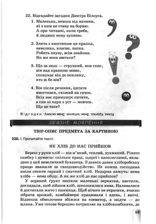 22. Відгадайте загадки Дмитра Білоуса.
1. Маленька, менша від мачини,
ні з ким не стану на борню.
А при читанні, коли треба,
й людини мову зупиню.
2. Злита з хвостиком ця крапка,
невелика, власне, лапка.
Робить паузу, всім знайома.
Як же вона зветься?
3. Що за знак — стрункий, мов спис,
він над крапкою завис,
спонукає він до поклику,
хто ж бо він?
4.В а після речення, цитати
вмостився, схожий на гачок.
Вс з» нас примушує питати,
а сам ні пари з уст — мовчок.
Що це теке?
Ві дгадки Л>МЮІП»ЄН£ -внне±ии ХЄНЕ-BXLBd> вілю»
ЗВ'ЯЗНЕ МОВЛЕННЯ
ТВІР-ОПИС ПРЕДМЕТА ЗА КАРТИНОЮ
2 2 0 .1. Прочитайте текст.
ЯК ХЛІБ ДО НАС ПРИЙШОВ
Береш у руки хліб — він м’який, теплий, духмяний. Ріжеш
скибку і думаєш;скільки праці, щирої і наполегливої, вкла­
дено у цей невеличкий буханець. З давніх-давен хліборобську
працю вважати за священнодійство. Не кожна господиня
вміла спекти гарний і смачний хліб. Недарма кажуть: нема
хліба — нема обі/’іу. А як же хліб до нас прийшов?
У зораний ґрунт посіяли маленькі зернятка, пестили,
доглядали, щоб зійшов хліб, заколосилася нива. Наливалися
й достигали жито і пшениця. Щоб нічого не втратили, вчасно
зібрати врожай, комбайнери працювали і вдень, і вночі.
Відвезли обмолочене збіжжя на елеватор, а звідти — до
млина. Уже готове борошно потрапляє на хлібокомбінати, де
93
 