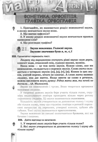 1. Пригадайте, як називається розд-п мовознавчої науки,
в якому вивчаються звуки мови.
2. Що вивчає орфо :шя?
3. У якому розділі мовознавчої науки вивчаються правила
написання слів?
4. Що розглядає графіка?
§21.Звуки мовлення. Голосні звуки.
Звукове значення букв я, ю, є, ї
222. Прочитайте і перекажіть текст.
Людину від народження оточують різні звуки: шум дерев,
птюскіт води, пташиний спів, гуг ння машин, музика.
Наша мова — це теж потік звук^Е. Кожне слово, яке ми
вимовляємо, складається з окремих звуків. Слово мати скла­
дається з чотирьох звукіз: [м], [а], [т], [и]. Кожен із цих зву­
ків, узятий окремо, нічого не означає. А слово мати називає
людину, яка дає життя. Якщо ввести це слово в речення,
можна висловити якусь думку: Рідна чати моя, ти ночей не
доспала... (А. Малишко).
) Звуки ми вимовляємо і чусмо. Вони творяться органами
мовлення тюдини.
У TEOр( нні деяких звуків бере участь тільки голос, стру­
мінь видихуваного повітря проходить вільно через ротову
порожнину людини. Ці звуки називаються голосними.
Більшість звуків утворюється за допомогою голосу і шуму
або тільки шуму, тому що струмінь повітря в ротовій порож­
нині натрапляє на перепони, утворені язиком, зубами або
губами. Такі звуки, називаються приголосними.
Звуки мовлення на письмі позначаються буквами, які ми
бачимо і пишемо.
223. Дайте відповіді на запитання.
1. У творенні яких зпуків бере участь тільки голос?
2. Які звуки утворюються за допомогою голосу і шуму або
тільки шуму?
 