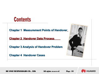 Chapter 1 Measurement Points of Handover


  Chapter 2 Handover Data Process


  Chapter 3 Analysis of Handover Problem


  Chapter 4 Handover Cases




HUAW I T CH
    E E NOL OGIE CO., L D.
                S      T     All rights reserved   Page 10
 
