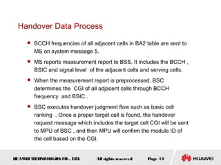 Handover Data Process
      BCCH frequencies of all adjacent cells in BA2 table are sent to
        MS on system message 5.
      MS reports measurement report to BSS. It includes the BCCH ,
        BSIC and signal level of the adjacent cells and serving cells.
      When the measurement report is preprocessed, BSC
        determines the CGI of all adjacent cells through BCCH
        frequency and BSIC .
      BSC executes handover judgment flow such as basic cell
        ranking . Once a proper target cell is found, the handover
        request message which includes the target cell CGI will be sent
        to MPU of BSC , and then MPU will confirm the module ID of
        the cell based on the CGI.


HUAW I T CH
    E E NOL OGIE CO., L D.
                S      T          All rights reserved   Page 12
 