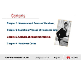 Chapter 1 Measurement Points of Handover


  Chapter 2 Searching Process of Handover Data


  Chapter 3 Analysis of Handover Problem


  Chapter 4 Handover Cases




HUAW I T CH
    E E NOL OGIE CO., L D.
                S      T     All rights reserved   Page 14
 