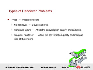 Types of Handover Problems

  Types － Possible Results

      No handover － Cause call drop

      Handover failure － Affect the conversation quality, and call drop.

      Frequent handover － Affect the conversation quality and increase
       load of the system




HUAW I T CH
    E E NOL OGIE CO., L D.
                S      T         All rights reserved   Page 16
 