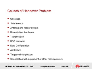 Causes of Handover Problem

  Coverage

  Interference

  Antenna and feeder system

  Base station hardware

  Transmission

  BSC hardware

  Data Configuration

  A interface

  Target cell congestion

  Cooperation with equipment of other manufacturers


HUAW I T CH
    E E NOL OGIE CO., L D.
                S      T       All rights reserved   Page 18
 