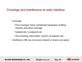 Coverage and interference at radio interface


      Coverage:
         − Poor coverage: forest, complicated topography, building
           direction and indoor coverage
         − Isolated site: no adjacent cell
         − Over shooting: island effect result in no adjacent cell
      Interference: MS can not access network or receive any signal.




HUAW I T CH
    E E NOL OGIE CO., L D.
                S      T           All rights reserved   Page 20
 