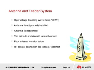 Antenna and Feeder System

      High Voltage Standing Wave Ratio (VSWR)

      Antenna is not properly installed

      Antenna is not parallel

      The azimuth and downtilt are not correct

      Poor antenna isolation value

      RF cables, connection are loose or incorrect




HUAW I T CH
    E E NOL OGIE CO., L D.
                S      T         All rights reserved   Page 22
 