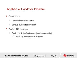Analysis of Handover Problem

  Transmission

      Transmission is not stable

      Serious BER in transmission

  Fault of BSC Hardware

      Clock board: the faulty clock board causes clock
       inconsistency between base stations.




HUAW I T CH
    E E NOL OGIE CO., L D.
                S      T         All rights reserved   Page 24
 
