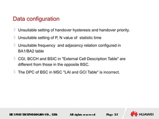 Data configuration
   Unsuitable setting of handover hysteresis and handover priority.
   Unsuitable setting of P, N value of statistic time
   Unsuitable frequency and adjacency relation configured in
    BA1/BA2 table
   CGI, BCCH and BSIC in "External Cell Description Table" are
    different from those in the opposite BSC.
   The DPC of BSC in MSC "LAI and GCI Table" is incorrect.




HUAW I T CH
    E E NOL OGIE CO., L D.
                S      T           All rights reserved   Page 25
 