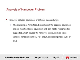 Analysis of Handover Problem


  Handover between equipment of different manufacturers

        The signaling at A interface, E interface of the opposite equipment
         are not matched to our equipment and can not be recognized or
         supported, which causes the handover failure, such as voice
         version, handover number, TUP circuit, addressing mode (CGI or
         LAI).




HUAW I T CH
    E E NOL OGIE CO., L D.
                S      T          All rights reserved   Page 27
 