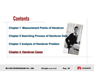 Chapter 1 Measurement Points of Handover


  Chapter 2 Searching Process of Handover Data


  Chapter 3 Analysis of Handover Problem


  Chapter 4 Handover Cases




HUAW I T CH
    E E NOL OGIE CO., L D.
                S      T     All rights reserved   Page 28
 
