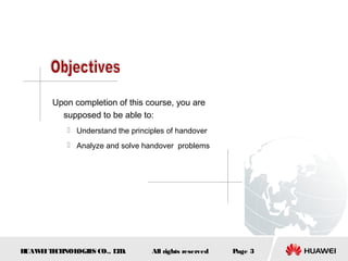 Upon completion of this course, you are
         supposed to be able to:
            Understand the principles of handover
            Analyze and solve handover problems




HUAW I T CH
    E E NOL OGIE CO., L D.
                S      T          All rights reserved   Page 3
 