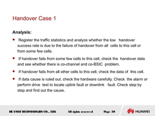 Handover Case 1

 Analysis:
  Register the traffic statistics and analyze whether the low handover
    success rate is due to the failure of handover from all cells to this cell or
    from some few cells.
  If handover fails from some few cells to this cell, check the handover data
    and see whether there is co-channel and co-BSIC problem.
  If handover fails from all other cells to this cell, check the data of this cell.

  If data cause is ruled out, check the hardware carefully. Check the alarm or
    perform drive test to locate uplink fault or downlink fault. Check step by
    step and find out the cause.




HUAW I T CH
    E E NOL OGIE CO., L D.
                S      T           All rights reserved    Page 30
 