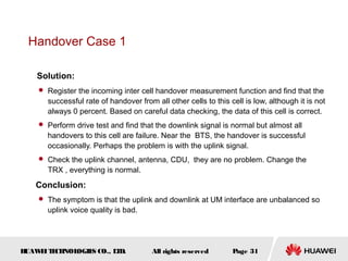 Handover Case 1

    Solution:
     Register the incoming inter cell handover measurement function and find that the
      successful rate of handover from all other cells to this cell is low, although it is not
      always 0 percent. Based on careful data checking, the data of this cell is correct.
     Perform drive test and find that the downlink signal is normal but almost all
      handovers to this cell are failure. Near the BTS, the handover is successful
      occasionally. Perhaps the problem is with the uplink signal.
     Check the uplink channel, antenna, CDU, they are no problem. Change the
      TRX , everything is normal.
   Conclusion:
     The symptom is that the uplink and downlink at UM interface are unbalanced so
      uplink voice quality is bad.




HUAW I T CH
    E E NOL OGIE CO., L D.
                S      T               All rights reserved      Page 31
 