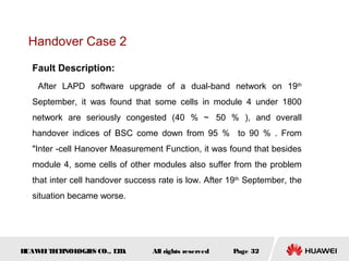 Handover Case 2

  Fault Description:
    After LAPD software upgrade of a dual-band network on 19th
  September, it was found that some cells in module 4 under 1800
  network are seriously congested (40 ％ ～ 50 ％ ), and overall
  handover indices of BSC come down from 95 ％ to 90 ％ . From
  "Inter -cell Hanover Measurement Function, it was found that besides
  module 4, some cells of other modules also suffer from the problem
  that inter cell handover success rate is low. After 19th September, the
  situation became worse.




HUAW I T CH
    E E NOL OGIE CO., L D.
                S      T         All rights reserved   Page 32
 