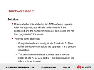Handover Case 2

 Solution:
      Check whether it is attributed to LAPD software upgrade.
       After the upgrade, not all cells under module 4 are
       congested and the handover indices of some cells are not
       low. Upgrade isn’t the cause.
      Analyze traffic statistics:

         − Congested cells are mostly at site A and site B. Their
          traffics are lower than before the upgrade. It is a pseudo
          congestion.
         − The cells where handover success rate is low are
          mostly at site A, B, C, D and E , the main cause of the
          failure is timer timeout.

HUAW I T CH
    E E NOL OGIE CO., L D.
                S      T             All rights reserved   Page 34
 