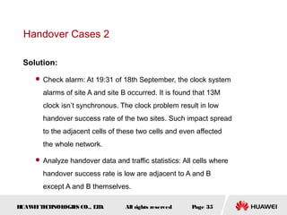 Handover Cases 2

 Solution:
      Check alarm: At 19:31 of 18th September, the clock system

       alarms of site A and site B occurred. It is found that 13M
       clock isn’t synchronous. The clock problem result in low
       handover success rate of the two sites. Such impact spread
       to the adjacent cells of these two cells and even affected
       the whole network.

      Analyze handover data and traffic statistics: All cells where

       handover success rate is low are adjacent to A and B
       except A and B themselves.

HUAW I T CH
    E E NOL OGIE CO., L D.
                S      T          All rights reserved   Page 35
 