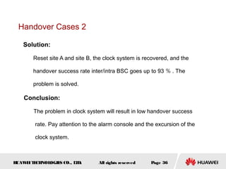 Handover Cases 2

   Solution:

       Reset site A and site B, the clock system is recovered, and the

       handover success rate inter/intra BSC goes up to 93 ％ . The

       problem is solved.

    Conclusion:

       The problem in clock system will result in low handover success

        rate. Pay attention to the alarm console and the excursion of the

        clock system.



HUAW I T CH
    E E NOL OGIE CO., L D.
                S      T         All rights reserved   Page 36
 