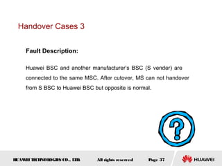 Handover Cases 3


    Fault Description:

    Huawei BSC and another manufacturer’s BSC (S vender) are
    connected to the same MSC. After cutover, MS can not handover
    from S BSC to Huawei BSC but opposite is normal.




HUAW I T CH
    E E NOL OGIE CO., L D.
                S      T       All rights reserved   Page 37
 