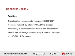 Handover Cases 3

    Solution:

    Trace interface message. After receiving HO-REQUEST

    message, Huawei BSC returns HO-FAILURE message

    immediately. In normal conditions Huawei BSC should return

    HO-REQ-ACK message. Carefully analyze HO-REQ message

    and HO-FAILURE message.




HUAW I T CH
    E E NOL OGIE CO., L D.
                S      T        All rights reserved   Page 39
 