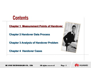 Chapter 1 Measurement Points of Handover


   Chapter 2 Handover Data Process


   Chapter 3 Analysis of Handover Problem


   Chapter 4 Handover Cases




HUAW I T CH
    E E NOL OGIE CO., L D.
                S      T     All rights reserved   Page 4
 