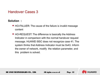 Handover Cases 3

 Solution ：
      HO-FALUER: The cause of the failure is invalid message
       content
      HO-REQUEST: The difference is basically the Address
       Indicator in comparison with the normal handover request
       message. HUAWEI BSC does not recognize case 41. The
       system thinks that Address Indicator must be 0x43. Inform
       the owner of network, modify the relation parameter, and
       this problem is solved.




HUAW I T CH
    E E NOL OGIE CO., L D.
                S      T        All rights reserved   Page 42
 