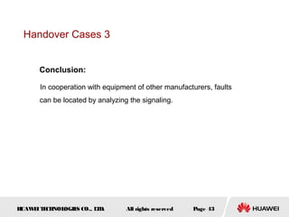Handover Cases 3


      Conclusion:

      In cooperation with equipment of other manufacturers, faults
      can be located by analyzing the signaling.




HUAW I T CH
    E E NOL OGIE CO., L D.
                S      T         All rights reserved   Page 43
 