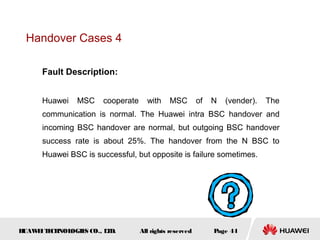 Handover Cases 4

      Fault Description:


      Huawei   MSC     cooperate     with    MSC         of   N   (vender).   The
      communication is normal. The Huawei intra BSC handover and
      incoming BSC handover are normal, but outgoing BSC handover
      success rate is about 25%. The handover from the N BSC to
      Huawei BSC is successful, but opposite is failure sometimes.




HUAW I T CH
    E E NOL OGIE CO., L D.
                S      T           All rights reserved        Page 44
 